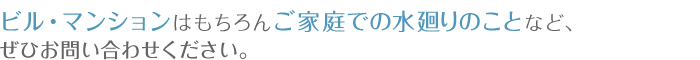 ビルマンションはもちろんご家庭での水廻りのことなど、ぜひお問い合わせください。